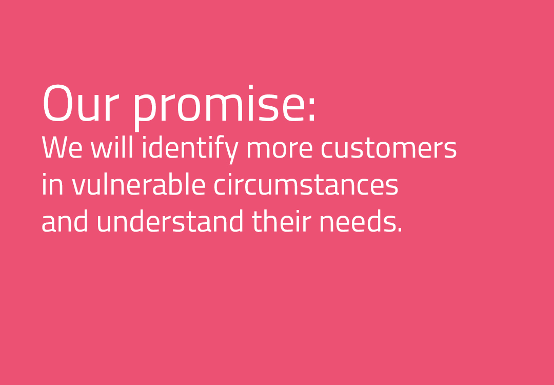 We will identify more customers in vulnerable circumstances and understand their needs